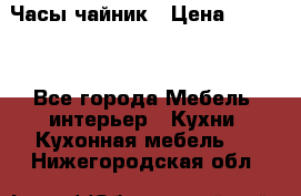 Часы-чайник › Цена ­ 3 000 - Все города Мебель, интерьер » Кухни. Кухонная мебель   . Нижегородская обл.